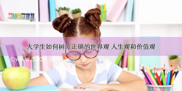 大学生如何树立正确的世界观 人生观和价值观