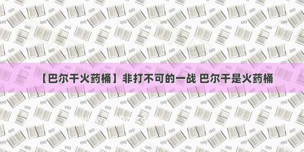 【巴尔干火药桶】非打不可的一战 巴尔干是火药桶