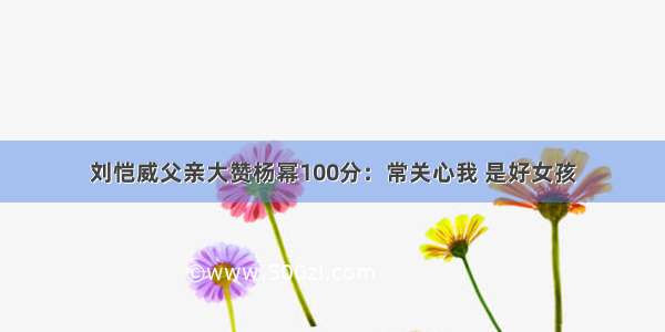 刘恺威父亲大赞杨幂100分：常关心我 是好女孩