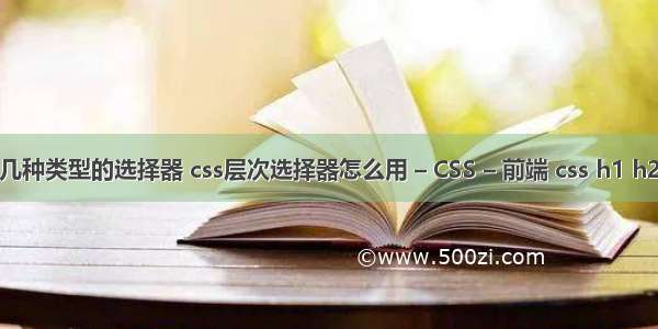 css有哪几种类型的选择器 css层次选择器怎么用 – CSS – 前端 css h1 h2 h3样式