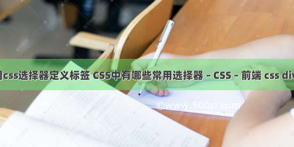 如何使用css选择器定义标签 CSS中有哪些常用选择器 – CSS – 前端 css div height