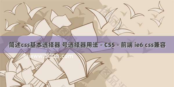 简述css基本选择器 号选择器用法 – CSS – 前端 ie6 css兼容