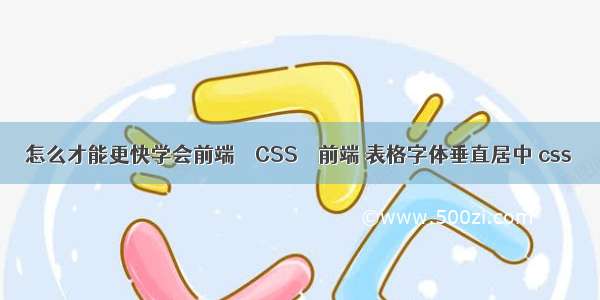 怎么才能更快学会前端 – CSS – 前端 表格字体垂直居中 css