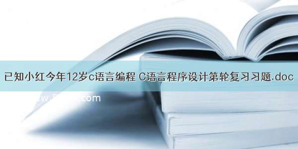 已知小红今年12岁c语言编程 C语言程序设计第轮复习习题.doc