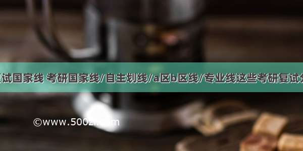 b区计算机复试国家线 考研国家线/自主划线/a区b区线/专业线这些考研复试分数线你能分