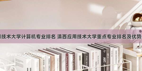 滇西应用技术大学计算机专业排名 滇西应用技术大学重点专业排名及优势王牌专业