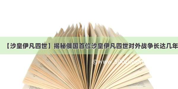 【沙皇伊凡四世】揭秘俄国首位沙皇伊凡四世对外战争长达几年