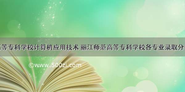 丽江师范高等专科学校计算机应用技术 丽江师范高等专科学校各专业录取分数线汇总...