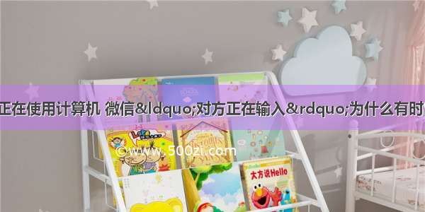 为什么会显示有人正在使用计算机 微信“对方正在输入”为什么有时出现？有时不出现？