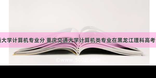 重庆交通大学计算机专业分 重庆交通大学计算机类专业在黑龙江理科高考录取最低