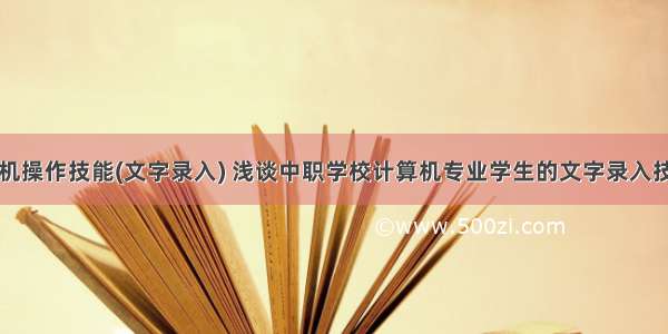 学校计算机操作技能(文字录入) 浅谈中职学校计算机专业学生的文字录入技能训练...