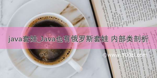 java套娃_Java也有俄罗斯套娃 内部类剖析