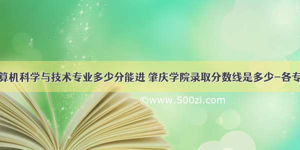 肇庆学院计算机科学与技术专业多少分能进 肇庆学院录取分数线是多少-各专业分数线...