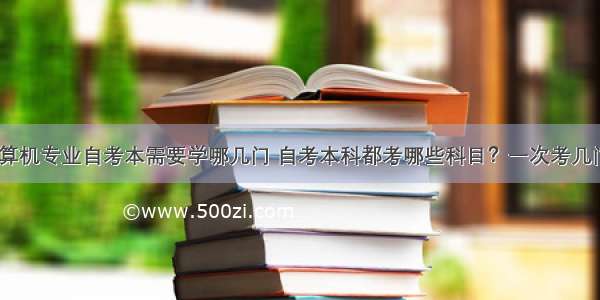 计算机专业自考本需要学哪几门 自考本科都考哪些科目？一次考几门？