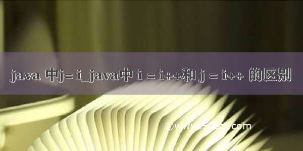 java 中j= i_java中 i = i++和 j = i++ 的区别