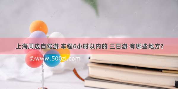 上海周边自驾游 车程6小时以内的 三日游 有哪些地方?