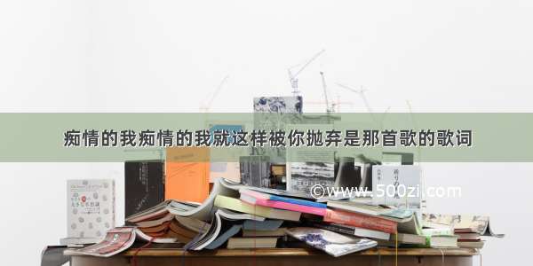 痴情的我痴情的我就这样被你抛弃是那首歌的歌词