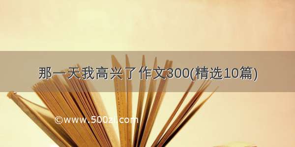 那一天我高兴了作文300(精选10篇)