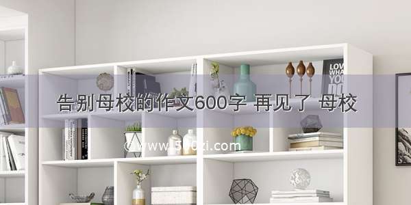 告别母校的作文600字 再见了 母校