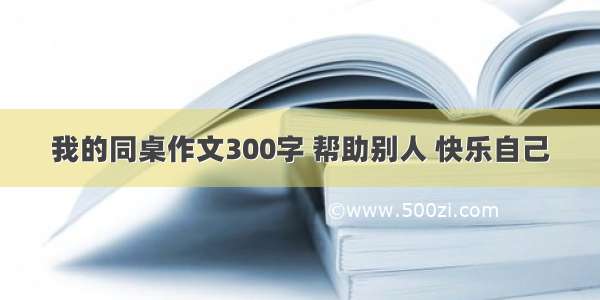 我的同桌作文300字 帮助别人 快乐自己