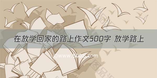 在放学回家的路上作文500字 放学路上