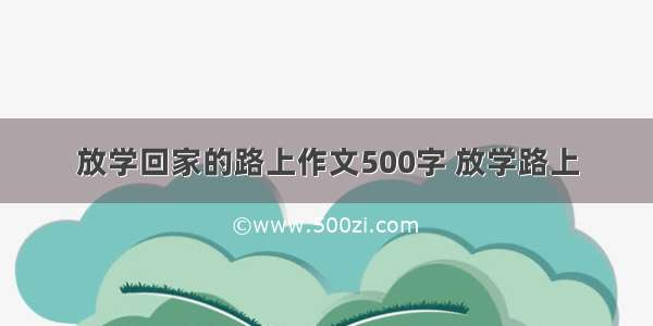 放学回家的路上作文500字 放学路上