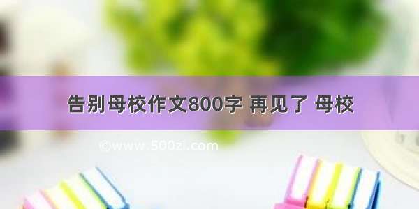 告别母校作文800字 再见了 母校