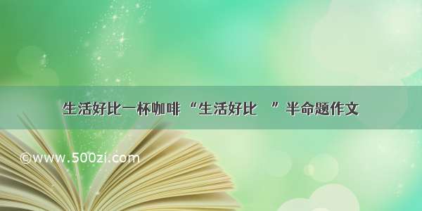 生活好比一杯咖啡 “生活好比    ”半命题作文