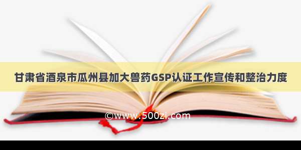 甘肃省酒泉市瓜州县加大兽药GSP认证工作宣传和整治力度