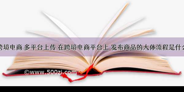 跨境电商 多平台上传 在跨境电商平台上 发布商品的大体流程是什么