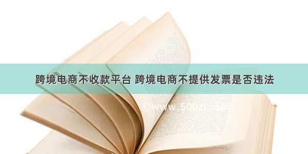 跨境电商不收款平台 跨境电商不提供发票是否违法