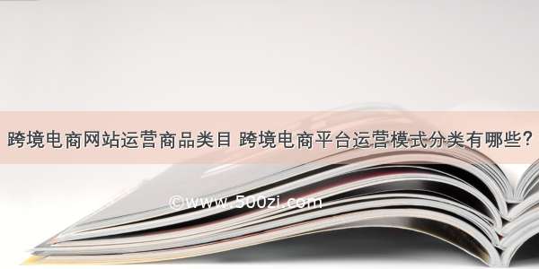 跨境电商网站运营商品类目 跨境电商平台运营模式分类有哪些？