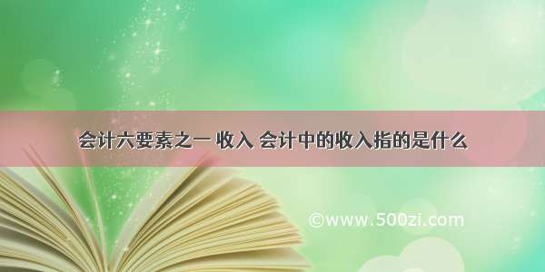 会计六要素之一 收入 会计中的收入指的是什么