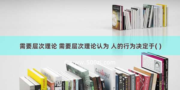 需要层次理论 需要层次理论认为 人的行为决定于( )