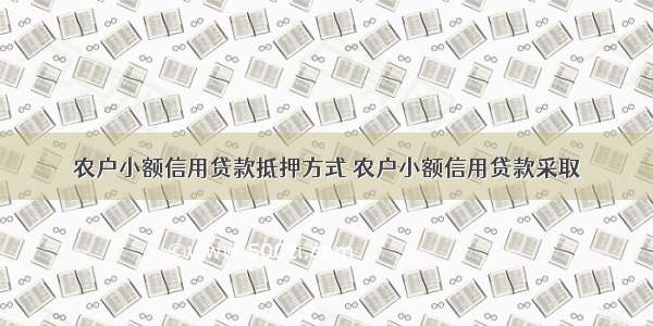 农户小额信用贷款抵押方式 农户小额信用贷款采取