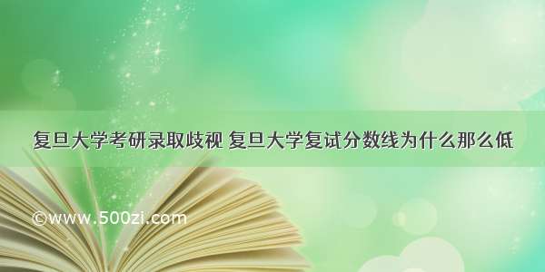 复旦大学考研录取歧视 复旦大学复试分数线为什么那么低