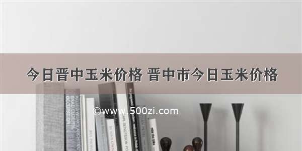 今日晋中玉米价格 晋中市今日玉米价格