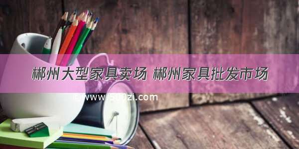 郴州大型家具卖场 郴州家具批发市场