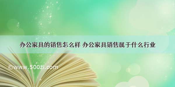 办公家具的销售怎么样 办公家具销售属于什么行业