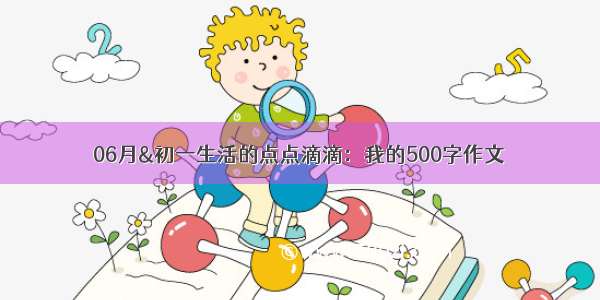 06月&初一生活的点点滴滴：我的500字作文