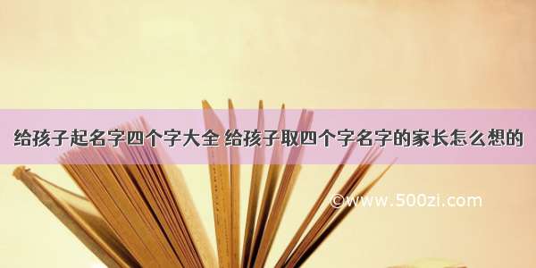 给孩子起名字四个字大全 给孩子取四个字名字的家长怎么想的