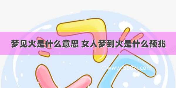 梦见火是什么意思 女人梦到火是什么预兆