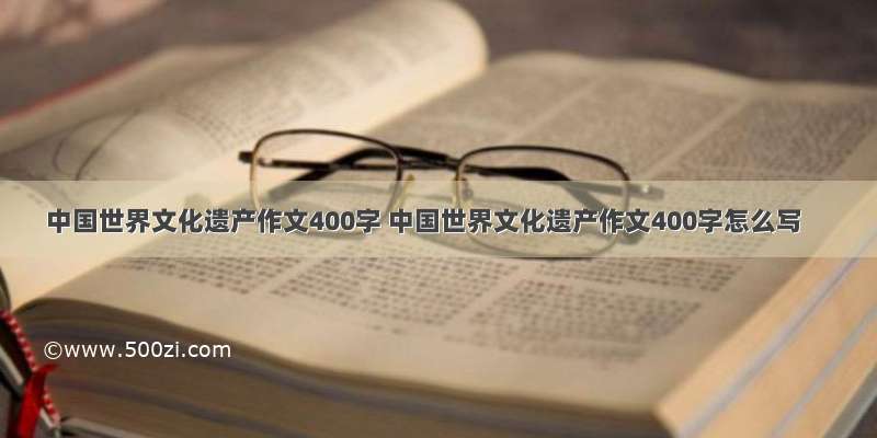 中国世界文化遗产作文400字 中国世界文化遗产作文400字怎么写