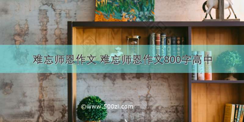 难忘师恩作文 难忘师恩作文800字高中