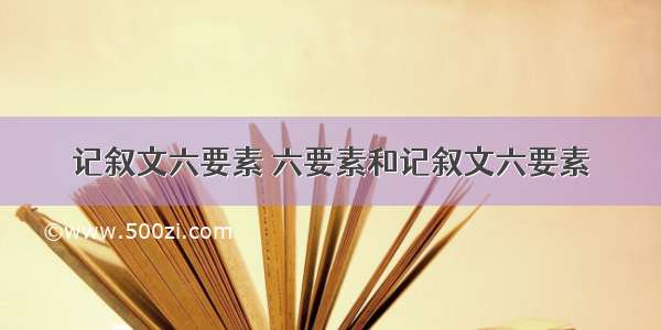 记叙文六要素 六要素和记叙文六要素