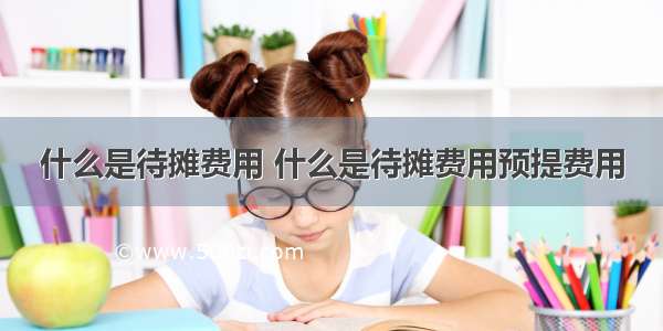 什么是待摊费用 什么是待摊费用预提费用