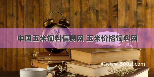 中国玉米饲料信息网 玉米价格饲料网