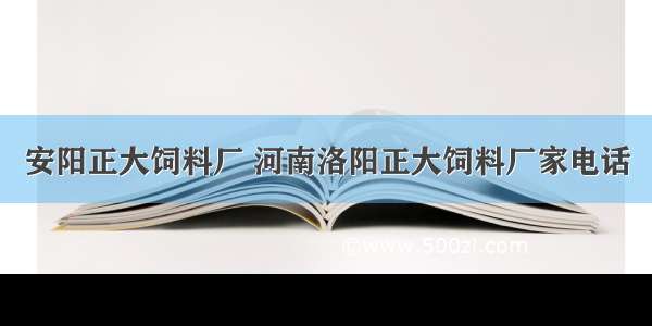 安阳正大饲料厂 河南洛阳正大饲料厂家电话