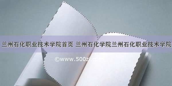 兰州石化职业技术学院首页 兰州石化学院兰州石化职业技术学院