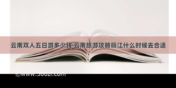 云南双人五日游多少钱 云南旅游攻略丽江什么时候去合适